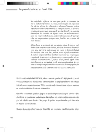 Empreendedorismo no Brasil 2010



                       As sociedades diferem em suas percepções e costumes so-
                       bre o trabalho feminino e a sua participação em negócios.
                       Os vários níveis de educação e desenvolvimento podem
                       influenciar consideravelmente às crenças sociais, o que está
                       geralmente associado ao grau de aceitação sobre a carreira
                       da mulher. No entanto, em alguns casos, as mulheres inves-
                       tem no empreendedorismo, independentemente de percep-
                       ção, ou simplesmente porque suas famílias necessitam de
                       suas rendas.

                       Além disso, a aceitação da sociedade sobre deixar os cui-
                       dados com os filhos com outras pessoas enquanto desenvol-
                       vem uma carreira, adicionada ao custo e disponibilidade
                       de serviços com esse fim, podem pesar significativamente.
                       A mulher empreendedora também necessita da cooperação
                       e apoio de investidores e financiadores, empregados, forne-
                       cedores e consumidores. Quando estes fatores agem como
                       impedimento, a sociedade perde uma oportunidade de ga-
                       nhar a energia empreendedora de metade de sua população.
                       (TRECHO EXTRAÍDO E TRADUZIDO DO GEM GLOBAL 2010)




     Do Relatório Global GEM 2010, observa-se no quadro A2.4 (Apêndice) os ní-
     veis de participação masculina e feminina entre os empreendedores em estágio
     inicial, como porcentagem da TEA, comparando os grupos de países, segundo
     os níveis de desenvolvimento econômico.

     Observa-se também que nos grupos de países impulsionados por fatores e pela
     eficiência as m�����������������������������������������������������������
                    é����������������������������������������������������������
                     dias de participação da mulher em empreendimentos em est��
                                                                             á-
     gio inicial são semelhantes. No grupo de países impulsionados pela inovação
     as médias são inferiores.

     Quanto à questão observada, no Brasil há um constante equilíbrio entre gêne-



46
 