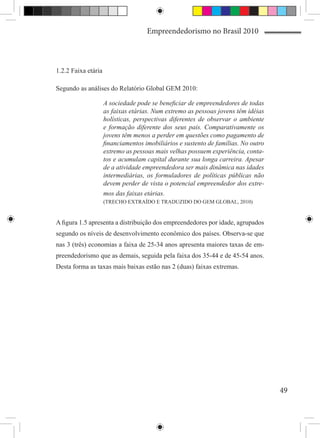 Empreendedorismo no Brasil 2010



1.2.2 Faixa etária

Segundo as análises do Relatório Global GEM 2010:

                     A sociedade pode se beneficiar de empreendedores de todas
                     as faixas etárias. Num extremo as pessoas jovens têm idéias
                     holísticas, perspectivas diferentes de observar o ambiente
                     e formação diferente dos seus pais. Comparativamente os
                     jovens têm menos a perder em questões como pagamento de
                     financiamentos imobiliários e sustento de famílias. No outro
                     extremo as pessoas mais velhas possuem experiência, conta-
                     tos e acumulam capital durante sua longa carreira. Apesar
                     de a atividade empreendedora ser mais dinâmica nas idades
                     intermediárias, os formuladores de políticas públicas não
                     devem perder de vista o potencial empreendedor dos extre-
                     mos das faixas etárias.
                     (TRECHO EXTRAÍDO E TRADUZIDO DO GEM GLOBAL, 2010)


A figura 1.5 apresenta a distribuição dos empreendedores por idade, agrupados
segundo os níveis de desenvolvimento econômico dos países. Observa-se que
nas 3 (três) economias a faixa de 25-34 anos apresenta maiores taxas de em-
preendedorismo que as demais, seguida pela faixa dos 35-44 e de 45-54 anos.
Desta forma as taxas mais baixas estão nas 2 (duas) faixas extremas.




                                                                                    49
 