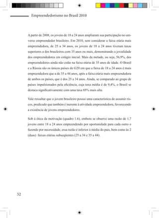 Empreendedorismo no Brasil 2010



     A partir de 2008, os jovens de 18 a 24 anos ampliaram sua participação no uni-
     verso empreendedor brasileiro. Em 2010, sem considerar a faixa etária mais
     empreendedora, de 25 a 34 anos, os jovens de 18 a 24 anos tiveram taxas
     superiores a dos brasileiros com 35 anos ou mais, demonstrando a jovialidade
     dos empreendedores em estágio inicial. Mais da metade, ou seja, 56,9%, dos
     empreendedores ainda não estão na faixa etária de 35 anos de idade. O Brasil
     e a Rússia são os únicos países do G20 em que a faixa de 18 a 24 anos é mais
     empreendedora que a de 35 a 44 anos, após a faixa etária mais empreendedora
     de ambos os países, que é dos 25 a 34 anos. Ainda, se comparado ao grupo de
     países impulsionados pela eficiência, cuja taxa média é de 9,4%, o Brasil se
     destaca significativamente com uma taxa 85% mais alta.

     Vale ressaltar que o jovem brasileiro possui uma característica de assumir ris-
     cos, predicado que também é inerente à atividade empreendedora, favorecendo
     a existência de jovens empreendedores.

     Sob à ótica da motivação (quadro 1.6), embora se observe uma razão de 1,7
     jovens entre 18 a 24 anos empreendendo por oportunidade para cada outro o
     fazendo por necessidade, essa razão é inferior à média do país, bem como às 2
     (duas) faixas etárias subseqüentes (25 a 34 e 35 a 44).




52
 