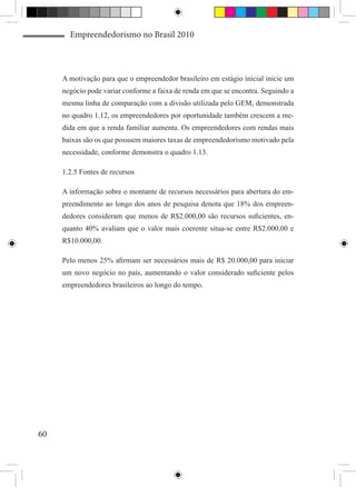 Empreendedorismo no Brasil 2010



     A motivação para que o empreendedor brasileiro em estágio inicial inicie um
     negócio pode variar conforme a faixa de renda em que se encontra. Seguindo a
     mesma linha de comparação com a divisão utilizada pelo GEM, demonstrada
     no quadro 1.12, os empreendedores por oportunidade também crescem a me-
     dida em que a renda familiar aumenta. Os empreendedores com rendas mais
     baixas são os que possuem maiores taxas de empreendedorismo motivado pela
     necessidade, conforme demonstra o quadro 1.13.

     1.2.5 Fontes de recursos

     A informação sobre o montante de recursos necessários para abertura do em-
     preendimento ao longo dos anos de pesquisa denota que 18% dos empreen-
     dedores consideram que menos de R$2.000,00 são recursos suficientes, en-
     quanto 40% avaliam que o valor mais coerente situa-se entre R$2.000,00 e
     R$10.000,00.

     Pelo menos 25% afirmam ser necessários mais de R$ 20.000,00 para iniciar
     um novo negócio no país, aumentando o valor considerado suficiente pelos
     empreendedores brasileiros ao longo do tempo.




60
 