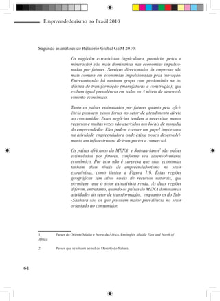 Empreendedorismo no Brasil 2010



     Segundo as análises do Relatório Global GEM 2010:

                         Os negócios extrativistas (agricultura, pecuária, pesca e
                         mineração) são mais dominantes nas economias impulsio-
                         nadas por fatores. Serviços direcionados às empresas são
                         mais comuns em economias impulsionadas pela inovação.
                         Entretanto,não há nenhum grupo com predomínio na in-
                         dústria de transformação (manufaturas e construção), que
                         exibem igual prevalência em todos os 3 níveis de desenvol-
                         vimento econômico.

                         Tanto os países estimulados por fatores quanto pela efici-
                         ência possuem pesos fortes no setor de atendimento direto
                         ao consumidor. Estes negócios tendem a necessitar menos
                         recursos e muitas vezes são exercidos nos locais de moradia
                         do empreendedor. Eles podem exercer um papel importante
                         na atividade empreendedora onde existe pouco desenvolvi-
                         mento em infraestrutura de transportes e comercial.

                         Os países africanos do MENA1 e Subsaarianos2 são países
                         estimulados por fatores, conforme seu desenvolvimento
                         econômico. Por isso não é surpresa que suas economias
                         tenham altos níveis de empreendedorismo no setor
                         extrativista, como ilustra a Figura 1.9. Estas regiões
                         geográficas têm altos níveis de recursos naturais, que
                         permitem que o setor extrativista renda. As duas regiões
                         diferem, entretanto, quando os países do MENA dominam as
                         atividades do setor de transformação, enquanto os do Sub-
                         -Saahara são os que possuem maior prevalência no setor
                         orientado ao consumidor.




     1	        Países do Oriente Médio e Norte da África. Em inglês Middle East and North of
     Africa

     2	        Países que se situam ao sul do Deserto do Sahara.




64
 