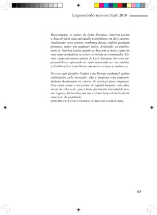 Empreendedorismo no Brasil 2010



Basicamente, os países do Leste Europeu, América Latina
e Ásia dividem suas atividades econômicas em dois setores.
Analisando estes setores, nenhuma dessas regiões possuem
presença maior em qualquer deles. Avaliando as regiões,
tanto a América Latina quanto a Ásia tem a maior parte de
seus empreendedores no setor orientado ao consumidor. Po-
rém, enquanto muitos países do Leste Europeu têm seus em-
preendedores operando no setor orientado ao consumidor,
a distribuição é semelhante aos outros setores econômicos.

No caso dos Estados Unidos e da Europa ocidental, países
estimulados pela inovação, não é surpresa seus empreen-
dedores dominarem os setores de serviços para empresas.
Esse setor tende a necessitar de capital humano com altos
níveis de educação, que é mais facilmente encontrado nes-
sas regiões, fornecidos por um sistema bem estabelecido de
educação de qualidade.
(TRECHO EXTRAÍDO E TRADUZIDO DO GEM GLOBAL 2010).




                                                             65
 