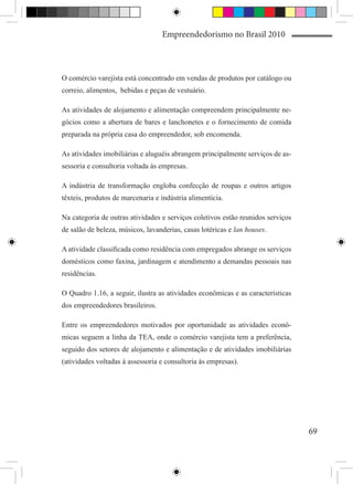 Empreendedorismo no Brasil 2010



O comércio varejista está concentrado em vendas de produtos por catálogo ou
correio, alimentos, bebidas e peças de vestuário.

As atividades de alojamento e alimentação compreendem principalmente ne-
gócios como a abertura de bares e lanchonetes e o fornecimento de comida
preparada na própria casa do empreendedor, sob encomenda.

As atividades imobiliárias e aluguéis abrangem principalmente serviços de as-
sessoria e consultoria voltada às empresas.

A indústria de transformação engloba confecção de roupas e outros artigos
têxteis, produtos de marcenaria e indústria alimentícia.

Na categoria de outras atividades e serviços coletivos estão reunidos serviços
de salão de beleza, músicos, lavanderias, casas lotéricas e lan houses.

A atividade classificada como residência com empregados abrange os serviços
domésticos como faxina, jardinagem e atendimento a demandas pessoais nas
residências.

O Quadro 1.16, a seguir, ilustra as atividades econômicas e as características
dos empreendedores brasileiros.

Entre os empreendedores motivados por oportunidade as atividades econô-
micas seguem a linha da TEA, onde o comércio varejista tem a preferência,
seguido dos setores de alojamento e alimentação e de atividades imobiliárias
(atividades voltadas à assessoria e consultoria às empresas).




                                                                                 69
 