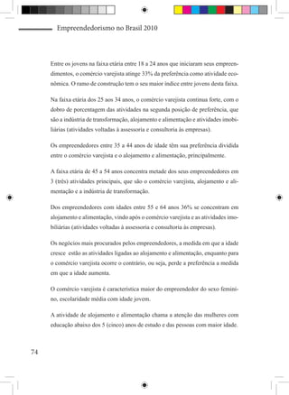 Empreendedorismo no Brasil 2010



     Entre os jovens na faixa etária entre 18 a 24 anos que iniciaram seus empreen-
     dimentos, o comércio varejista atinge 33% da preferência como atividade eco-
     nômica. O ramo de construção tem o seu maior índice entre jovens desta faixa.

     Na faixa etária dos 25 aos 34 anos, o comércio varejista continua forte, com o
     dobro de porcentagem das atividades na segunda posição de preferência, que
     são a indústria de transformação, alojamento e alimentação e atividades imobi-
     liárias (atividades voltadas à assessoria e consultoria às empresas).

     Os empreendedores entre 35 a 44 anos de idade têm sua preferência dividida
     entre o comércio varejista e o alojamento e alimentação, principalmente.

     A faixa etária de 45 a 54 anos concentra metade dos seus empreendedores em
     3 (três) atividades principais, que são o comércio varejista, alojamento e ali-
     mentação e a indústria de transformação.

     Dos empreendedores com idades entre 55 e 64 anos 36% se concentram em
     alojamento e alimentação, vindo após o comércio varejista e as atividades imo-
     biliárias (atividades voltadas à assessoria e consultoria às empresas).

     Os negócios mais procurados pelos empreendedores, a medida em que a idade
     cresce estão as atividades ligadas ao alojamento e alimentação, enquanto para
     o comércio varejista ocorre o contrário, ou seja, perde a preferência a medida
     em que a idade aumenta.

     O comércio varejista é característica maior do empreendedor do sexo femini-
     no, escolaridade média com idade jovem.

     A atividade de alojamento e alimentação chama a atenção das mulheres com
     educação abaixo dos 5 (cinco) anos de estudo e das pessoas com maior idade.



74
 