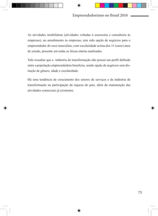 Empreendedorismo no Brasil 2010



As atividades imobiliárias (atividades voltadas à assessoria e consultoria às
empresas), no atendimento às empresas, tem sido opção de negócios para o
empreendedor do sexo masculino, com escolaridade acima dos 11 (onze) anos
de estudo, presente em todas as faixas etárias analisadas.

Vale ressaltar que a indústria de transformação não possui um perfil definido
entre a população empreendedora brasileira, sendo opção de negócios sem dis-
tinção de gênero, idade e escolaridade.

Há uma tendência de crescimento dos setores de serviços e da indústria de
transformação na participação da riqueza do país, além da manutenção das
atividades comerciais já existentes.




                                                                                75
 