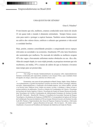 Empreendedorismo no Brasil 2010



                                 UMA QUESTÀO DE GÊNERO3

                                                                                 Gina G. Paladino4

     O movimento que nós, mulheres, estamos conduzindo neste início do século
     21 em quase todo o mundo é altamente estimulante. Sempre fomos essen-
     ciais para nutrir e proteger a espécie humana. Também somos fundamentais
     no cultivo dos valores éticos, estéticos e culturais que garantem a vida social
     e a unidade familiar.

     Hoje, porém, estamos consolidando posições e conquistando novos espaços
     relevantes na sociedade e na economia. Atualmente 35% dos lares brasileiros
     são sustentados por mulheres. No mercado de trabalho as mulheres ocupam
     42% das vagas e bravamente enfrentam muitos obstáculos no seu dia a dia.
     Além de cumprir dupla, às vezes tripla jornada, as pesquisas mostram que nós
     recebemos, em média, 35% a menos de salário do que os homens e levamos
     mais tempo para ser promovidas.

     3	 Este artigo foi baseado fundamentalmente nas pesquisas sobre empreendedorismo
     feminino coordenadas pelo especialista canadense Louis Jacques Filion, cujos resultados foram
     divulgados em artigos, entrevistas e palestras nos últimos anos.

     4	          ����������������������������������������������������������������������������������
                 Economista, com cursos de pós-graduação no Brasil, França, Japão e Suíça. Dedicou-
     -se ao planejamento e à gestão de programas e projetos nas áreas de ciência, tecnologia, indústria,
     inovação, empreendedorismo e cooperação universidade-empresa, nas esferas pública, privada
     e no terceiro setor. Publicou livros, artigos em jornais, revistas e coletâneas e editou revistas e
     assinou prefácios de publicações. Exerceu as funções de Coordenadora de Ciência e Tecnologia
     da Secretaria de Ensino Superior, Ciência e Tecnologia do Estado do Paraná; Diretora da Incuba-
     dora Tecnológica de Curitiba; Coordenadora de Administração Estratégica do Instituto Euvaldo
     Lodi (IEL Nacional) – Brasília-DF; Diretora e Conselheira da Associação Nacional de Parques
     Tecnológicos e Incubadoras de Empresas (ANPROTEC); Correspondente da Agência de Notícias
     da Confederação Nacional da Indústria (CNI) na Europa; Diretora Executiva do Instituto Euvaldo
     Lodi (IEL Paraná) e Superintendente das Áreas de Pequenas Empresas Inovadoras e Subvenção
     e Cooperação da FINEP – Agência Brasileira de Inovação - Rio de Janeiro – RJ, dentre outras.
     Atualmente é Assessora da Presidência da Federação das Indústrias do Estado do Paraná. 




76
 