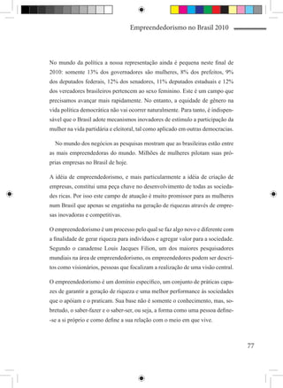 Empreendedorismo no Brasil 2010



No mundo da política a nossa representação ainda é pequena neste final de
2010: somente 13% dos governadores são mulheres, 8% dos prefeitos, 9%
dos deputados federais, 12% dos senadores, 11% deputados estaduais e 12%
dos vereadores brasileiros pertencem ao sexo feminino. Este é um campo que
precisamos avançar mais rapidamente. No entanto, a equidade de gênero na
vida política democrática não vai ocorrer naturalmente. Para tanto, é indispen-
sável que o Brasil adote mecanismos inovadores de estímulo a participação da
mulher na vida partidária e eleitoral, tal como aplicado em outras democracias.

  No mundo dos negócios as pesquisas mostram que as brasileiras estão entre
as mais empreendedoras do mundo. Milhões de mulheres pilotam suas pró-
prias empresas no Brasil de hoje.

A idéia de empreendedorismo, e mais particularmente a idéia de criação de
empresas, constitui uma peça chave no desenvolvimento de todas as socieda-
des ricas. Por isso este campo de atuação é muito promissor para as mulheres
num Brasil que apenas se engatinha na geração de riquezas através de empre-
sas inovadoras e competitivas.

O empreendedorismo é um processo pelo qual se faz algo novo e diferente com
a finalidade de gerar riqueza para indivíduos e agregar valor para a sociedade.
Segundo o canadense Louis Jacques Filion, um dos maiores pesquisadores
mundiais na área de empreendedorismo, os empreendedores podem ser descri-
tos como visionários, pessoas que focalizam a realização de uma visão central.

O empreendedorismo é um domínio específico, um conjunto de práticas capa-
zes de garantir a geração de riqueza e uma melhor performance às sociedades
que o apóiam e o praticam. Sua base não é somente o conhecimento, mas, so-
bretudo, o saber-fazer e o saber-ser, ou seja, a forma como uma pessoa define-
-se a si próprio e como define a sua relação com o meio em que vive.



                                                                                  77
 