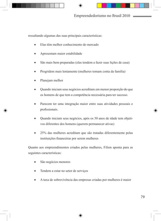 Empreendedorismo no Brasil 2010



ressaltando algumas das suas principais características:

    •	   Elas têm melhor conhecimento do mercado

    •	   Apresentam maior estabilidade

    •	   São mais bem preparadas (elas tendem a fazer suas lições de casa)

    •	   Progridem mais lentamente (mulheres tomam conta da família)

    •	   Planejam melhor

    •	   Quando iniciam seus negócios acreditam em menor proporção do que
         os homens de que tem a competência necessária para ter sucesso.

    •	   Parecem ter uma integração maior entre suas atividades pessoais e
         profissionais.

    •	   Quando iniciam seus negócios, após os 50 anos de idade tem objeti-
         vos diferentes dos homens (querem permanecer ativas)

    •	   25% das mulheres acreditam que são tratadas diferentemente pelas
         instituições financeiras por serem mulheres

Quanto aos empreendimentos criados pelas mulheres, Filion aponta para as
seguintes características:

    •	   São negócios menores

    •	   Tendem a estar no setor de serviços

    •	   A taxa de sobrevivência das empresas criadas por mulheres é maior




                                                                              79
 