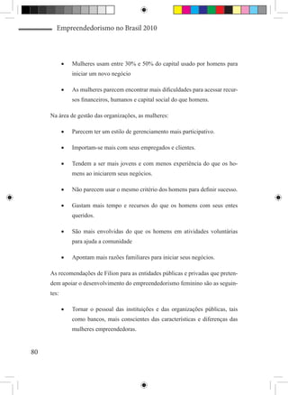 Empreendedorismo no Brasil 2010



            •	   Mulheres usam entre 30% e 50% do capital usado por homens para
                 iniciar um novo negócio

            •	   As mulheres parecem encontrar mais dificuldades para acessar recur-
                 sos financeiros, humanos e capital social do que homens.

     Na área de gestão das organizações, as mulheres:

            •	   Parecem ter um estilo de gerenciamento mais participativo.

            •	   Importam-se mais com seus empregados e clientes.

            •	   Tendem a ser mais jovens e com menos experiência do que os ho-
                 mens ao iniciarem seus negócios.

            •	   Não parecem usar o mesmo critério dos homens para definir sucesso.

            •	   Gastam mais tempo e recursos do que os homens com seus entes
                 queridos.

            •	   São mais envolvidas do que os homens em atividades voluntárias
                 para ajuda a comunidade

            •	   Apontam mais razões familiares para iniciar seus negócios.

     As recomendações de Filion para as entidades públicas e privadas que preten-
     dem apoiar o desenvolvimento do empreendedorismo feminino são as seguin-
     tes:

            •	   Tornar o pessoal das instituições e das organizações públicas, tais
                 como bancos, mais conscientes das características e diferenças das
                 mulheres empreendedoras.


80
 