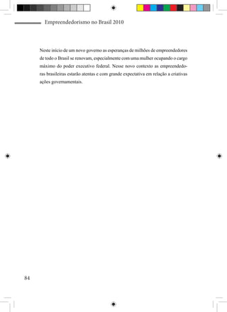 Empreendedorismo no Brasil 2010



     Neste início de um novo governo as esperanças de milhões de empreendedores
     de todo o Brasil se renovam, especialmente com uma mulher ocupando o cargo
     máximo do poder executivo federal. Nesse novo contexto as empreendedo-
     ras brasileiras estarão atentas e com grande expectativa em relação a criativas
     ações governamentais.




84
 