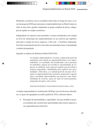 Empreendedorismo no Brasil 2010




Mantendo a coerência com os resultados observados ao longo dos anos, as ta-
xas da pesquisa GEM que mensuram o empreendedorismo no Brasil situam-se
entre as mais altas, quando comparadas ao grupo completo de países, subgru-
pos de regiões ou estágio econômico.

Independente de aspectos mais profundos a serem considerados com relação
ao nível de sofisticação dos empreendimentos ou aos motivos que impulsio-
nam para a criação de novos negócios, o fato real - o brasileiro empreende.
Esse fato extremamente positivo tem entre suas principais bases a mentalidade
e atitude da população.

Segundo as análises do Relatório Global GEM 2010:

                 As atitudes empreendedoras revelam a disposição geral da
                 população com relação ao empreendedorismo e aos empre-
                 endedores. As sociedades são beneficiadas com a presença
                 de indivíduos capazes de reconhecer oportunidades de ne-
                 gócios no ambiente, bem como por aqueles que percebem a
                 própria capacidade e habilidades para explorar tais opor-
                 tunidades. Além disso, se a atitude geral de um país em re-
                 lação ao empreendedorismo é positiva, propiciará o suporte
                 para a atividade empreendedora em aspectos como dispo-
                 nibilidade de recursos, apoio de redes de relacionamento,
                 programas de apoio, entre outras.

                 (TRECHO EXTRAÍDO E TRADUZIDO DO GEM GLOBAL, 2010)


A atitude empreendedora é avaliada pelo GEM por meio de diversos indicado-
res, os quais são agrupados na análise global de 2010, conforme abaixo:

    •	   Percepção de oportunidades e capacidades. Em que medida as pesso-
         as acreditam que existem boas oportunidades para iniciar negócios e
         sua capacidade para realizá-los.


                                                                                87
 