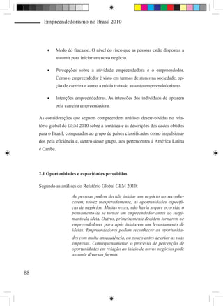 Empreendedorismo no Brasil 2010




         •	   Medo do fracasso. O nível do risco que as pessoas estão dispostas a
              assumir para iniciar um novo negócio.

         •	   Percepções sobre a atividade empreendedora e o empreendedor.
              Como o empreendedor é visto em termos de status na sociedade, op-
              ção de carreira e como a mídia trata do assunto empreendedorismo.

         •	   Intenções empreendedoras. As intenções dos indivíduos de optarem
              pela carreira empreendedora.

     As considerações que seguem compreendem análises desenvolvidas no rela-
     tório global do GEM 2010 sobre a temática e as descrições dos dados obtidos
     para o Brasil, comparados ao grupo de países classificados como impulsiona-
     dos pela eficiência e, dentro desse grupo, aos pertencentes à América Latina
     e Caribe.




     2.1 Oportunidades e capacidades percebidas

     Segundo as análises do Relatório Global GEM 2010:

                      As pessoas podem decidir iniciar um negócio ao reconhe-
                      cerem, talvez inesperadamente, as oportunidades específi-
                      cas de negócios. Muitas vezes, não havia sequer ocorrido o
                      pensamento de se tornar um empreendedor antes do surgi-
                      mento da idéia. Outros, primeiramente decidem tornarem-se
                      empreendedores para após iniciarem um levantamento de
                      idéias. Empreendedores podem reconhecer as oportunida-
                      des com muita antecedência, ou pouco antes de criar as suas
                      empresas. Consequentemente, o processo de percepção de
                      oportunidades em relação ao início de novos negócios pode
                      assumir diversas formas.


88
 