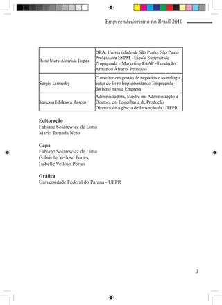 Empreendedorismo no Brasil 2010




                          DRA, Universidade de São Paulo, São Paulo
                          Professsora ESPM - Escola Superior de
Rose Mary Almeida Lopes
                          Propaganda e Marketing FAAP - Fundação
                          Armando Álvares Penteado
                          Consultor em gestão de negócios e tecnologia,
Sergio Lozinsky           autor do livro Implementando Empreende-
                          dorismo na sua Empresa
                          Administradora, Mestre em Administração e
Vanessa Ishikawa Rasoto   Doutora em Engenharia de Produção
                          Diretora da Agência de Inovação da UTFPR

Editoração
Fabiane Solarewicz de Lima
Mario Tamada Neto

Capa
Fabiane Solarewicz de Lima
Gabrielle Velloso Portes
Isabelle Velloso Portes

Gráfica
Universidade Federal do Paraná - UFPR




                                                                          9
 