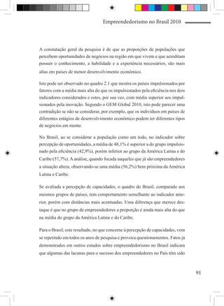 Empreendedorismo no Brasil 2010



A constatação geral da pesquisa é de que as proporções de populações que
percebem oportunidades de negócios na região em que vivem e que acreditam
possuir o conhecimento, a habilidade e a experiência necessários, são mais
altas em países de menor desenvolvimento econômico.

Isto pode ser observado no quadro 2.1 que mostra os países impulsionados por
fatores com a média mais alta do que os impulsionados pela eficiência nos dois
indicadores considerados e estes, por sua vez, com média superior aos impul-
sionados pela inovação. Segundo o GEM Global 2010, isto pode parecer uma
contradição se não se considerar, por exemplo, que os indivíduos em países de
diferentes estágios de desenvolvimento econômico podem ter diferentes tipos
de negócios em mente.

No Brasil, ao se considerar a população como um todo, no indicador sobre
percepção de oportunidades, a média de 48,1% é superior a do grupo impulsio-
nado pela eficiência (42,9%), porém inferior ao grupo da América Latina e do
Caribe (57,7%). A análise, quando focada naqueles que já são empreendedores
a situação altera, observando-se uma média (56,2%) bem próxima da América
Latina e Caribe.

Se avaliada a percepção de capacidades, o quadro do Brasil, comparado aos
mesmos grupos de países, tem comportamento semelhante ao indicador ante-
rior, porém com distâncias mais acentuadas. Uma diferença que merece des-
taque é que no grupo de empreendedores a proporção é ainda mais alta do que
na média do grupo da América Latina e do Caribe.

Para o Brasil, este resultado, no que concerne à percepção de capacidades, vem
se repetindo em todos os anos de pesquisa e provoca questionamentos. Fatos já
demonstrados em outros estudos sobre empreendedorismo no Brasil indicam
que algumas das lacunas para o sucesso dos empreendedores no País têm sido



                                                                                 91
 
