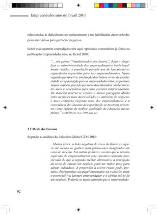 Empreendedorismo no Brasil 2010



     relacionadas às deficiências no conhecimento e nas habilidades desenvolvidas
     pelos indivíduos para gerenciar negócios.

     Sobre essa aparente contradição cabe aqui reproduzir comentários já feitos na
     publicação Empreendedorismo no Brasil 2009:

                      “....nos países “impulsionados por fatores”, dado a singe-
                      leza e rudimentariedade dos empreendimentos tradicional-
                      mente criados, a população percebe que de fato possui as
                      capacidades requeridas para tais empreendimentos. Numa
                      segunda perspectiva, em função dos baixos níveis de escola-
                      ridade e capacitação para o empreendedorismo, as pessoas
                      sequer supõem que não possuem determinados conhecimen-
                      tos úteis e necessários para uma carreira empreendedora.
                      De maneira inversa se explica a menor percepção obtida
                      entre os países mais desenvolvidos: o ambiente de negócios
                      é mais complexo exigindo mais dos empreendedores e a
                      consciência das lacunas de capacitação se mostram presen-
                      tes como reflexo da melhor qualidade de educação nesses
                      países.” (MACHADO et al, 2009, pag.42).




     2.2 Medo do fracasso

     Segundo as análises do Relatório Global GEM 2010:

                        Muitas vezes, o lado negativo do risco do fracasso supe-
                      ra até mesmo os ganhos mais promissores imaginados em
                      caso de sucesso. Em outras palavras, mesmo que o retorno
                      esperado do empreendimento seja consideravelmente mais
                      elevado do que a segunda melhor alternativa, a percepção
                      do risco de iniciar um negócio pode ter maior peso para
                      alguns indivíduos. A propensão a correr riscos pode, por-
                      tanto, desempenhar um papel importante na transição entre
                      o potencial (ou latente) empreendedor e o efetivo início de
                      um negócio. Poderia se supor também que o empreendedo-


92
 