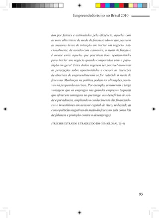 Empreendedorismo no Brasil 2010



dos por fatores e estimulados pela eficiência, aqueles com
as mais altas taxas de medo do fracasso são os que possuem
as menores taxas de intenção em iniciar um negócio. Adi-
cionalmente, de acordo com a amostra, o medo do fracasso
é menor entre aqueles que percebem boas oportunidades
para iniciar um negócio quando comparados com a popu-
lação em geral. Estes dados sugerem ser possível aumentar
as percepções sobre oportunidades e crescer as intenções
de abertura de empreendimentos se for reduzido o medo do
fracasso. Mudanças na política podem ter alterações positi-
vas na propensão ao risco. Por exemplo, removendo a larga
vantagem que os empregos nas grandes empresas (aquelas
que oferecem vantagens no que tange aos benefícios de saú-
de e previdência, ampliando o conhecimento das financiado-
ras e investidores em acessar capital de risco, reduzindo as
consequências negativas do medo do fracasso, tais como leis
de falência e proteção contra o desemprego).

(TRECHO EXTRAÍDO E TRADUZIDO DO GEM GLOBAL 2010)




                                                               95
 