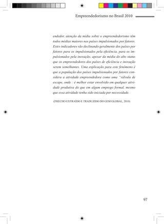 Empreendedorismo no Brasil 2010



endedor, atenção da mídia sobre o empreendedorismo têm
todos médias maiores nos países impulsionados por fatores.
Estes indicadores vão declinando geralmente dos países por
fatores para os impulsionados pela eficiência, para os im-
pulsionados pela inovação, apesar da média do alto status
que os empreendedores dos países de eficiência e inovação
serem semelhantes. Uma explicação para este fenômeno é
que a população dos países impulsionados por fatores con-
sidera a atividade empreendedora como uma “válvula de
escape, onde : é melhor estar envolvido em qualquer ativi-
dade produtiva do que em algum emprego formal, mesmo
que essa atividade tenha sido iniciada por necessidade.

(TRECHO EXTRAÍDO E TRADUZIDO DO GEM GLOBAL, 2010)




                                                             97
 