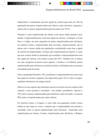 Empreendedorismo no Brasil 2010



Empreender é considerado uma boa opção de carreira para mais de 70% da
população dos países impulsionados por fatores e pela eficiência, enquanto a
média entre os países impulsionados pela inovação é de 59,5%.

Vanuatu é o país impulsionado por fatores com menor média quando consi-
derado o empreendedorismo como boa opção de carreira. A Hungria, a Costa
Rica e o Japão, em suas categorias de países impulsionados pela eficiência,
na América Latina e impulsionados pela inovação, respectivamente, são os
países com a menor média das populações considerando como boa a opção
de carreira do empreendedor. Já Gana, país impulsionado por fatores, é o país
que tem a maior média na população que considera o empreendedorismo uma
boa opção de carreira, com índices acima dos 85%. Também são os líderes
nas suas categorias de países nesse aspecto, a Tunísia e a Colômbia, países
impulsionados pela eficiência na América Latina e a Holanda como economias
estimuladas pela inovação.

Entre a população brasileira, 78% consideram o empreendedorismo como uma
boa opção de carreira, enquanto esse índice baixa para 76,2%, entre os empre-
endedores brasileiros em estágio inicial.

Observa-se que aqueles que alcançam sucesso ao iniciar um novo negócio têm
respeito e status perante a sociedade, com médias semelhantes, superior a
70% entre os países impulsionados pela eficiência e pela inovação, e acima de
80% entre os impulsionados por outros fatores.

Na América Latina, o Uruguai é o país onde sua população confere menor
média no que tange ao status e respeito que o empreendedor tem perante a
sociedade, entre os países impulsionados pela eficiência, Guatemala, país
impulsionado por fatores, Croácia, impulsionado pela eficiência, e Bélgica,



                                                                                99
 
