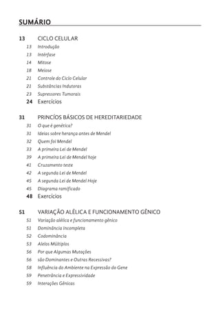SUMÁRIO
13 CICLO CELULAR
13 Introdução
13 Intérfase
14 Mitose
18 Meiose
21 Controle do Ciclo Celular
21 Substâncias Indutoras
23 Supressores Tumorais
24 Exercícios
31 PRINCÍOS BÁSICOS DE HEREDITARIEDADE
31 O que é genética?
31 Ideias sobre herança antes de Mendel
32 Quem foi Mendel
33 A primeira Lei de Mendel
39 A primeira Lei de Mendel hoje
41 Cruzamento teste
42 A segunda Lei de Mendel
45 A segunda Lei de Mendel Hoje
45 Diagrama ramificado
48 Exercícios
51 VARIAÇÃO ALÉLICA E FUNCIONAMENTO GÊNICO
51 Variação alélica e funcionamento gênico
51 Dominância incompleta
52 Codominância
53 Alelos Múltiplos
56 Por que Algumas Mutações
56 são Dominantes e Outras Recessivas?
58 Influência do Ambiente na Expressão do Gene
59 Penetrância e Expressividade
59 Interações Gênicas
 