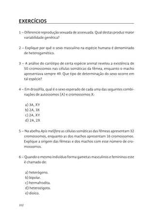 102
EXERCÍCIOS
1 – Diferencie reprodução sexuada de assexuada. Qual destas produz maior
variabilidade genética?
2 – Explique por quê o sexo masculino na espécie humana é denominado
de heterogamético.
3 – A análise do cariótipo de certa espécie animal revelou a existência de
50 cromossomos nas células somáticas da fêmea, enquanto o macho
apresentava sempre 49. Que tipo de determinação do sexo ocorre em
tal espécie?
4 – Em drosófila, qual é o sexo esperado de cada uma das seguintes combi-
nações de autossomos (A) e cromossomos X:
a) 3A, XY
b) 2A, 3X
c) 2A, XY
d) 2A, 2X
5 – Na abelha Apis melífera as células somáticas das fêmeas apresentam 32
cromossomos, enquanto as dos machos apresentam 16 cromossomos.
Explique a origem das fêmeas e dos machos com esse número de cro-
mossomos.
6 – Quando o mesmo individuo forma gametas masculinos e femininos este
é chamado de:
a) heterógeno.
b) bipolar.
c) hermafrodita.
d) heterozigoto.
e) dioico.
 