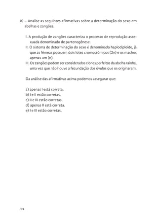 104
10 – Analise as seguintes afirmativas sobre a determinação do sexo em
abelhas e zangões.
I. A produção de zangões caracteriza o processo de reprodução asse-
xuada denominado de partenogênese.
II. O sistema de determinação do sexo é denominado haplodiploide, já
que as fêmeas possuem dois lotes cromossômicos (2n) e os machos
apenas um (n).
III. Os zangões podem ser considerados clones perfeitos da abelha rainha,
uma vez que não houve a fecundação dos óvulos que os originaram.
Da análise das afirmativas acima podemos assegurar que:
a) apenas I está correta.
b) I e II estão corretas.
c) II e III estão corretas.
d) apenas II está correta.
e) I e III estão corretas.
 