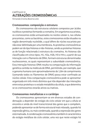 105
CAPÍTULO VI
ALTERAÇÕES CROMOSSÔMICAS
Fernanda Cristina Bezerra Leite
Cromossomos: composição e estrutura
Os cromossomos são estruturas celulares compostos por ácidos
nucléicoseproteínasformandoacromatina.Emorganismoseucariotos,
os cromossomos estão armazenados no núcleo celular e, nas células
procariotas, como as bactérias, estes cromossomos estão situados na
região denominada nucleóide, a qual difere do núcleo eucarioto por
não estar delimitada por uma membrana. As proteínas cromossômicas
podem ser do tipo histonas e não-histonas, sendo as proteínas histonas
as de função relacionada à estrutura da cromatina. As histonas são
classificadas em cinco tipos, H1, H2a, H2b, H3 e H4 e, a partir de sua
interação com o filamento de DNA, formam estruturas denominadas
nucleossomos, os quais representam a subunidade cromossômica.
Esta interação histonas-DNA resulta na compactação da informação
genética contida na molécula de DNA, permitindo, por exemplo, que
o genoma humano com aproximadamente de 1,8m de comprimento
(somando todos os filamentos de DNA) possa estar confinado ao
núcleo celular. Esta compactação cromossômica pode se apresentar
organizada em três níveis distintos que irão depender das interações
entre estas proteínas e o estado metabólico da célula, o que determina
se os cromossomos estarão ativos ou inativos.
Cromossomos metafásicos e o cariótipo
Os cromossomos apresentam-se em diversos estados de con-
densação a depender do estágio do ciclo celular em que a célula se
encontra e ainda do nível transcricional dos genes que o compõem,
podendo apresentar-se de forma estrutural mais relaxada, quando há
expressão gênica, ou mais condensada, quando a expressão dos genes
está inativada. A condensação cromossômica também é característica
do estágio metáfase do ciclo celular, uma vez que neste estágio há
 