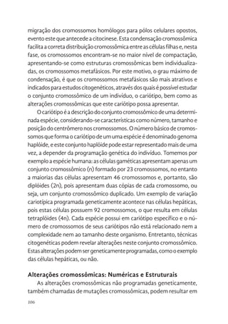 106
migração dos cromossomos homólogos para pólos celulares opostos,
eventoestequeantecedeacitocinese.Estacondensaçãocromossômica
facilitaacorretadistribuiçãocromossômicaentreascélulasfilhase,nesta
fase, os cromossomos encontram-se no maior nível de compactação,
apresentando-se como estruturas cromossômicas bem individualiza-
das, os cromossomos metafásicos. Por este motivo, o grau máximo de
condensação, é que os cromossomos metafásicos são mais atrativos e
indicadosparaestudoscitogenéticos,atravésdosquaisépossívelestudar
o conjunto cromossômico de um indivíduo, o cariótipo, bem como as
alterações cromossômicas que este cariótipo possa apresentar.
Ocariótipoéadescriçãodoconjuntocromossômicodeumadetermi-
nadaespécie,considerando-secaracterísticascomonúmero,tamanhoe
posiçãodocentrômeronoscromossomos.Onúmerobásicodecromos-
somosqueformaocariótipodeumumaespécieédenominadogenoma
haplóide,eesteconjuntohaplóidepodeestarrepresentadomaisdeuma
vez, a depender da programação genética do indivíduo. Tomemos por
exemploaespéciehumana:ascélulasgaméticasapresentamapenasum
conjunto cromossômico (n) formado por 23 cromossomos, no entanto
a maiorias das células apresentam 46 cromossomos e, portanto, são
diplóides (2n), pois apresentam duas cópias de cada cromossomo, ou
seja, um conjunto cromossômico duplicado. Um exemplo de variação
cariotípica programada geneticamente acontece nas células hepáticas,
pois estas células possuem 92 cromossomos, o que resulta em células
tetraplóides (4n). Cada espécie possui em cariótipo específico e o nú-
mero de cromossomos de seus cariótipos não está relacionado nem a
complexidade nem ao tamanho deste organismo. Entretanto, técnicas
citogenéticas podem revelar alterações neste conjunto cromossômico.
Estasalteraçõespodemsergeneticamenteprogramadas,comooexemplo
das células hepáticas, ou não.
Alterações cromossômicas: Numéricas e Estruturais
As alterações cromossômicas não programadas geneticamente,
também chamadas de mutações cromossômicas, podem resultar em
 