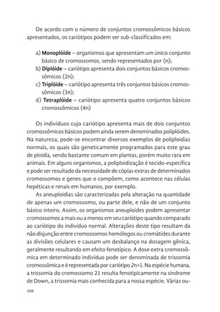 108
De acordo com o número de conjuntos cromossômicos básicos
apresentados, os cariótipos podem ser sub-classificados em:
a) Monoplóide – organismos que apresentam um único conjunto
básico de cromossomos, sendo representados por (n);
b) Diplóide – cariótipo apresenta dois conjuntos básicos cromos-
sômicos (2n);
c) Triplóide – cariótipo apresenta três conjuntos básicos cromos-
sômicos (3n);
d) Tetraplóide – cariótipo apresenta quatro conjuntos básicos
cromossômicos (4n)
Os indivíduos cujo cariótipo apresenta mais de dois conjuntos
cromossômicos básicos podem ainda serem denominados poliplóides.
Na natureza, pode-se encontrar diversos exemplos de poliploidias
normais, os quais são geneticamente programados para este grau
de ploidia, sendo bastante comum em plantas, porém muito rara em
animais. Em alguns organismos, a poliploidização é tecido-específica
e pode ser resultado da necessidade de cópias extras de determinados
cromossomos e genes que o compõem, como acontece nas células
hepéticas e renais em humanos, por exemplo.
As aneuploidias são caracterizadas pela alteração na quantidade
de apenas um cromossomo, ou parte dele, e não de um conjunto
básico inteiro. Assim, os organismos aneuploides podem apresentar
cromossomos a mais ou a menos em seu cariótipo quando comparado
ao cariótipo do indivíduo normal. Alterações deste tipo resultam da
não disjunção entre cromossomos homólogos ou cromátides durante
as divisões celulares e causam um desbalanço na dosagem gênica,
geralmente resultando em efeito fenotípico. A dose extra cromossô-
mica em determinado indivíduo pode ser denominada de trissomia
cromossômica e é representada por cariótipo2n+1. Na espécie humana,
a trissomia do cromossomo 21 resulta fenotipicamente na síndrome
de Down, a trissomia mais conhecida para a nossa espécie. Várias ou-
 