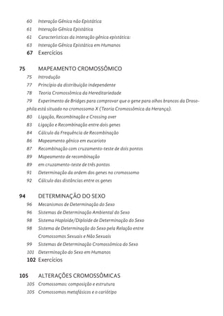 60 Interação Gênica não Epistática
61 Interação Gênica Epistática
61 Características da interação gênica epistática:
63 Interação Gênica Epistática em Humanos
67 Exercícios
75 MAPEAMENTO CROMOSSÔMICO
75 Introdução
77 Princípio da distribuição independente
78 Teoria Cromossômica da Hereditariedade
79 Experimento de Bridges para comprovar que o gene para olhos brancos da Droso-
phila está situado no cromossomo X (Teoria Cromossômica da Herança).
80 Ligação, Recombinação e Crossing over
83 Ligação e Recombinação entre dois genes
84 Cálculo da Frequência de Recombinação
86 Mapeamento gênico em eucarioto
87 Recombinação com cruzamento-teste de dois pontos
89 Mapeamento de recombinação
89 em cruzamento-teste de três pontos
91 Determinação da ordem dos genes no cromossomo
92 Cálculo das distâncias entre os genes
94 DETERMINAÇÃO DO SEXO
96 Mecanismos de Determinação do Sexo
96 Sistemas de Determinação Ambiental do Sexo
98 Sistema Haploide/Diploide de Determinação do Sexo
98 Sistema de Determinação do Sexo pela Relação entre
Cromossomos Sexuais e Não Sexuais
99 Sistemas de Determinação Cromossômica do Sexo
101 Determinação do Sexo em Humanos
102 Exercícios
105 ALTERAÇÕES CROMOSSÔMICAS
105 Cromossomos: composição e estrutura
105 Cromossomos metafásicos e o cariótipo
 