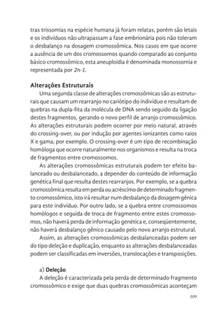 109
tras trissomias na espécie humana já foram relatas, porém são letais
e os indivíduos não ultrapassam a fase embrionária pois não toleram
o desbalanço na dosagem cromossômica. Nos casos em que ocorre
a ausência de um dos cromossomos quando comparado ao conjunto
básico cromossômico, esta aneuploidia é denominada monossomia e
representada por 2n-1.
Alterações Estruturais
Uma segunda classe de alterações cromossômicas são as estrutu-
rais que causam um rearranjo no cariótipo do indivíduo e resultam de
quebras na dupla-fita da molécula de DNA sendo seguido da ligação
destes fragmentos, gerando o novo perfil de arranjo cromossômico.
As alterações estruturais podem ocorrer por meio natural, através
do crossing-over, ou por indução por agentes ionizantes como raios
X e gama, por exemplo. O crossing-over é um tipo de recombinação
homóloga que ocorre naturalmente nos organismos e resulta na troca
de fragmentos entre cromossomos.
As alterações cromossômicas estruturais podem ter efeito ba-
lanceado ou desbalanceado, a depender do conteúdo de informação
genética final que resulta destes rearranjos. Por exemplo, se a quebra
cromossômicaresultaemperdaouacréscimodedeterminadofragmen-
to cromossômico, isto irá resultar num desbalanço da dosagem gênica
para este indivíduo. Por outro lado, se a quebra entre cromossomos
homólogos e seguida de troca de fragmento entre estes cromosso-
mos, não haverá perda de informação genética e, conseqüentemente,
não haverá desbalanço gênico causado pelo novo arranjo estrutural.
Assim, as alterações cromossômicas desbalanceadas podem ser
do tipo deleção e duplicação, enquanto as alterações desbalanceadas
podem ser classificadas em inversões, translocações e transposições.
a) Deleção
A deleção é caracterizada pela perda de determinado fragmento
cromossômico e exige que duas quebras cromossômicas aconteçam
 