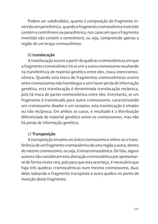 111
Podem ser subdivididas, quanto à composição do fragmento in-
vertido em pericêntrica, quando o fragmento cromossômico invertido
contém o centrômero ou paracêntrica, nos casos em que o fragmento
invertido não contém o centrômero, ou seja, compreende apenas a
região de um braço cromossômico.
b) translocação
A translocação ocorre a partir de quebras cromossômicas em que
o fragmento cromossômico irá se unir a outro cromossomo resultando
na transferência de material genético entre eles, troca intercromos-
sômica. Quando esta troca de fragmentos cromossômicos ocorre
entre cromossomos não homólogos e sem haver perda de informação
genética, esta translocação é denominada translocação recíproca,
pois há troca de partes cromossômica entre eles. Entretanto, se um
fragmento é translocado para outro cromossomo, caracterizando
um cromossomo doador e um receptor, esta translocação é simples
ou não recíproca. Em ambos os casos, e resultado é a distribuição
diferenciada de material genético entre os cromossomos, mas não
há perda de informação genética.
c) Transposição
A transposição envolve um único cromossomo e refere-se a trans-
ferência de um fragmento cromossômico de uma região a outra, dentro
do mesmo cromossomo, ou seja, é intracromossômica. De fato, alguns
autores não consideram esta alteração cromossômica por apresentar-
se de forma muito rara, pois para que esta aconteça, é necessário que
haja três quebras cromossômicas num mesmo cromossomo, duas
delas ladeando o fragmento transposto e outra quebra no ponto de
inserção deste fragmento.
 