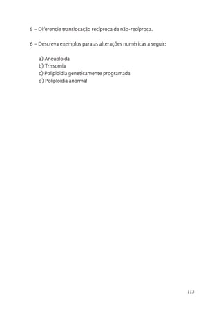 113
5 – Diferencie translocação recíproca da não-recíproca.
6 – Descreva exemplos para as alterações numéricas a seguir:
a) Aneuploida
b) Trissomia
c) Poliploidia geneticamente programada
d) Poliploidia anormal
 