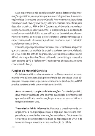 116
Esse experimento não concluiu o DNA como detentor das infor-
mações genéticas, mas aponta para o material genético. A compro-
vação deste fato ocorre quando Oswald Avery e seus colaboradores
Colin MacLeod e Maclyn McCarty, utilizam enzimas específicas para
degradar proteínas, RNA e DNA (proteases, rinbonucleases e deso-
xirribonucleases, respectivamente) e observam que a capacidade
transformante só foi inibida ao ser utilizada as desoxirribonucleases.
Posteriormente, com o uso de eletroforese, ultracentrifugação e
espectroscopia de ultravioleta puderam confirmar que o princípio
transformante era o DNA.
Contudo, alguns pesquisadores mais céticos levantaram a hipótese
que uma pequena quantidade de proteína pode ter permanecida ligada
ao DNA e não ter sofrido degradação. Outros pesquisadores como
Alfred Hershey e Martha Chase utilizando bacteriófagos marcados
com enxofre (S35
) e fósforo (P32
) radioativos chegaram à mesma
conclusão de Avery.
Funções do Material Genético
Os ácidos nucléicos são as maiores moléculas encontradas no
mundo vivo. São responsáveis pelo controle dos processos vitais bá-
sicos em todos os seres, e para o desempenho de tais funções, o DNA
precisa apresentar três características essenciais.
Armazenamento complexo de informações. O material genético
deve manter guardada uma enorme quantidade de informações
que serão utilizadas na instrução para todas as caraterísticas e
funções de um ser vivo.
Transmissão fiel da informação. Durante o crescimento de um
organismo, a multiplicação celular é algo que ocorre com com-
plexidade, e a cópia das informações contidas no DNA necessita
ser precisa. Essa fidelidade é à base da replicação do DNA e da
transmissão que acontece a cada duplicação da célula.
 