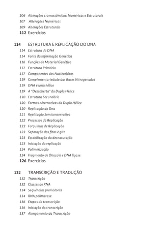 106 Alterações cromossômicas: Numéricas e Estruturais
107 Alterações Numéricas
109 Alterações Estruturais
112 Exercícios
114 ESTRUTURA E REPLICAÇÃO DO DNA
114 Estrutura do DNA
114 Fonte da Informação Genética
116 Funções do Material Genético
117 Estrutura Primária
117 Componentes dos Nucleotídeos
119 Complementariedade das Bases Nitrogenadas
119 DNA é uma hélice
119 A “Descoberta” da Dupla Hélice
120 Estrutura Secundária
120 Formas Alternativas da Dupla Hélice
120 Replicação do Dna
121 Replicação Semiconservativa
122 Processos da Replicação
122 Forquilhas de Replicação
123 Separação das fitas e giro
123 Estabilização da desnaturação
123 Iniciação da replicação
124 Polimerização
124 Fragmento de Okazaki e DNA ligase
126 Exercícios
132 TRANSCRIÇÃO E TRADUÇÃO
132 Transcrição
132 Classes de RNA
134 Sequências promotoras
134 RNA polimerase
136 Etapas da transcrição
136 Iniciação da transcrição
137 Alongamento da Transcrição
 