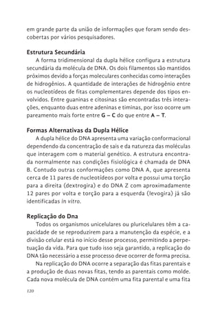120
em grande parte da união de informações que foram sendo des-
cobertas por vários pesquisadores.
Estrutura Secundária
A forma tridimensional da dupla hélice configura a estrutura
secundária da molécula de DNA. Os dois filamentos são mantidos
próximos devido a forças moleculares conhecidas como interações
de hidrogênios. A quantidade de interações de hidrogênio entre
os nucleotídeos de fitas complementares depende dos tipos en-
volvidos. Entre guaninas e citosinas são encontradas três intera-
ções, enquanto duas entre adeninas e timinas, por isso ocorre um
pareamento mais forte entre G – C do que entre A – T.
Formas Alternativas da Dupla Hélice
A dupla hélice do DNA apresenta uma variação conformacional
dependendo da concentração de sais e da natureza das moléculas
que interagem com o material genético. A estrutura encontra-
da normalmente nas condições fisiológica é chamada de DNA
B. Contudo outras conformações como DNA A, que apresenta
cerca de 11 pares de nucleotídeos por volta e possui uma torção
para a direita (dextrogira) e do DNA Z com aproximadamente
12 pares por volta e torção para a esquerda (levogira) já são
identificadas in vitro.
Replicação do Dna
Todos os organismos unicelulares ou pluricelulares têm a ca-
pacidade de se reproduzirem para a manutenção da espécie, e a
divisão celular está no início desse processo, permitindo a perpe-
tuação da vida. Para que tudo isso seja garantido, a replicação do
DNA tão necessário a esse processo deve ocorrer de forma precisa.
Na replicação do DNA ocorre a separação das fitas parentais e
a produção de duas novas fitas, tendo as parentais como molde.
Cada nova molécula de DNA contém uma fita parental e uma fita
 