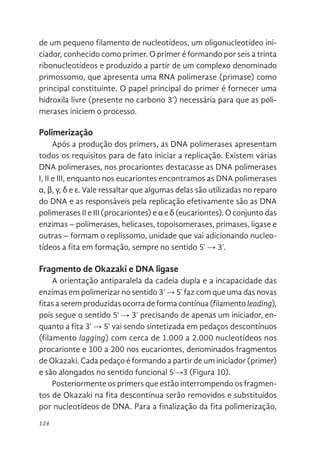 124
de um pequeno filamento de nucleotídeos, um oligonucleotídeo ini-
ciador, conhecido como primer. O primer é formando por seis a trinta
ribonucleotídeos e produzido a partir de um complexo denominado
primossomo, que apresenta uma RNA polimerase (primase) como
principal constituinte. O papel principal do primer é fornecer uma
hidroxila livre (presente no carbono 3’) necessária para que as poli-
merases iniciem o processo.
Polimerização
Após a produção dos primers, as DNA polimerases apresentam
todos os requisitos para de fato iniciar a replicação. Existem várias
DNA polimerases, nos procariontes destacasse as DNA polimerases
I, II e III, enquanto nos eucariontes encontramos as DNA polimerases
α, β, γ, δ e ε. Vale ressaltar que algumas delas são utilizadas no reparo
do DNA e as responsáveis pela replicação efetivamente são as DNA
polimerases II e III (procariontes) e α e δ (eucariontes). O conjunto das
enzimas – polimerases, helicases, topoisomerases, primases, ligase e
outras – formam o replissomo, unidade que vai adicionando nucleo-
tídeos a fita em formação, sempre no sentido 5’ → 3’.
Fragmento de Okazaki e DNA ligase
A orientação antiparalela da cadeia dupla e a incapacidade das
enzimas em polimerizar no sentido 3’ → 5’ faz com que uma das novas
fitas a serem produzidas ocorra de forma contínua (filamento leading),
pois segue o sentido 5’ → 3’ precisando de apenas um iniciador, en-
quanto a fita 3’ → 5’ vai sendo sintetizada em pedaços descontínuos
(filamento lagging) com cerca de 1.000 a 2.000 nucleotídeos nos
procarionte e 100 a 200 nos eucariontes, denominados fragmentos
de Okazaki. Cada pedaço é formando a partir de um iniciador (primer)
e são alongados no sentido funcional 5’→3 (Figura 10).
Posteriormente os primers que estão interrompendo os fragmen-
tos de Okazaki na fita descontínua serão removidos e substituídos
por nucleotídeos de DNA. Para a finalização da fita polimerização,
 