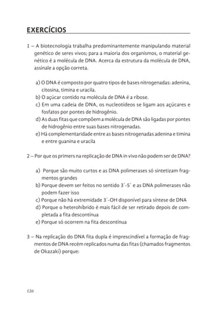 126
EXERCÍCIOS
1 – A biotecnologia trabalha predominantemente manipulando material
genético de seres vivos; para a maioria dos organismos, o material ge-
nético é a molécula de DNA. Acerca da estrutura da molécula de DNA,
assinale a opção correta.
a) O DNA é composto por quatro tipos de bases nitrogenadas: adenina,
citosina, timina e uracila.
b) O açúcar contido na molécula de DNA é a ribose.
c) Em uma cadeia de DNA, os nucleotídeos se ligam aos açúcares e
fosfatos por pontes de hidrogênio.
d) As duas fitas que compõem a molécula de DNA são ligadas por pontes
de hidrogênio entre suas bases nitrogenadas.
e) Há complementaridade entre as bases nitrogenadas adenina e timina
e entre guanina e uracila
2 – Por que os primers na replicação de DNA in vivo não podem ser de DNA?
a) Porque são muito curtos e as DNA polimerases só sintetizam frag-
mentos grandes
b) Porque devem ser feitos no sentido 3´-5´ e as DNA polimerases não
podem fazer isso
c) Porque não há extremidade 3´-OH disponível para síntese de DNA
d) Porque o heterohíbrido é mais fácil de ser retirado depois de com-
pletada a fita descontínua
e) Porque só ocorrem na fita descontínua
3 – Na replicação do DNA fita dupla é imprescindível a formação de frag-
mentos de DNA recém replicados numa das fitas (chamados fragmentos
de Okazaki) porque:
 
