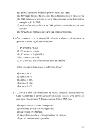 127
a) a primase adiciona múltiplos primers numa das fitas;
b) a formação de uma fita única dos dois lados seria instável na natureza;
c) a DNA polimerase sempre faz uma fita contínua e outra descontínua
na replicação de DNA;
d) as fitas são antiparalelas e as DNA polimerases só sintetizam num
sentido;
e) a forquilha de replicação progride apenas num sentido.
4 – Cinco amostras com ácidos nucléicos foram analisadas quimicamente e
apresentaram os seguintes resultados:
I) 1ª. amostra: ribose
II) 2ª. amostra: timina
III) 3ª. amostra: dupla hélice
IV) 4ª. amostra: uracila
V) 5ª. amostra: 20% de guanina e 30% de citosina
Entre estas amostras, quais se referem a DNA?
a) Apenas I e II.
b) Apenas I e III.
c) Apenas II e III.
e) Apenas II e IV.
e) Apenas II e V.
5 – O DNA e o RNA são constituídos de muitas unidades, os nucleotídeos.
Cada nucleotídeo é constituído por um grupo fosfato, uma pentose e
uma base nitrogenada. A diferença entre DNA e RNA está:
a) na pentose e nas bases nitrogenadas.
b) no fosfato e nas bases nitrogenadas.
c) na pentose e no fosfato.
d) na pentose, nas bases nitrogenadas e no fosfato.
e) apenas nas bases nitrogenadas
 