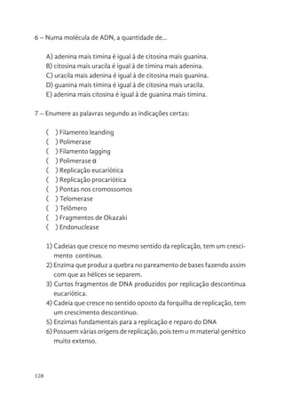 128
6 – Numa molécula de ADN, a quantidade de...
A) adenina mais timina é igual à de citosina mais guanina.
B) citosina mais uracila é igual à de timina mais adenina.
C) uracila mais adenina é igual à de citosina mais guanina.
D) guanina mais timina é igual à de citosina mais uracila.
E) adenina mais citosina é igual à de guanina mais timina.
7 – Enumere as palavras segundo as indicações certas:
(    ) Filamento leanding
(    ) Polimerase
(    ) Filamento lagging
(    ) Polimerase α
(    ) Replicação eucariótica
(    ) Replicação procariótica
(    ) Pontas nos cromossomos
(    ) Telomerase
(    ) Telômero
(    ) Fragmentos de Okazaki
(    ) Endonuclease
1) Cadeias que cresce no mesmo sentido da replicação, tem um cresci-
mento continuo.
2) Enzima que produz a quebra no pareamento de bases fazendo assim
com que as hélices se separem.
3) Curtos fragmentos de DNA produzidos por replicação descontinua
eucariótica.
4) Cadeia que cresce no sentido oposto da forquilha de replicação, tem
um crescimento descontinuo.
5) Enzimas fundamentais para a replicação e reparo do DNA
6) Possuem várias origens de replicação, pois tem u m material genético
muito extenso.
 
