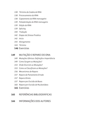 138 Término da Cadeia de RNA
138 Processamento do RNA
138 Capeamento do RNA mensageiro
139 Poliadenilação do RNA mensageiro
139 Edição do RNA
139 Splicing
140 Tradução
142 Etapas da Síntese Protéica
142 Inicio
143 Alongamento
144 Término
146 Exercícios
149 MUTAÇÃO E REPARO DO DNA
149 Mutações Gênicas: Definição e Importância
149 Como Surgem as Mutações?
153 Onde Ocorrem as Mutações?
153 Como se Classificam as Mutações?
156 Mecanismos de Reparo
157 Reparo de Pareamento Errado
157 Reparo Direto
157 Reparo por Excisão de Bases
160 Reparo por Excisão de Nucleotídeos
161 Exercícios
165 REFERÊNCIAS BIBLIOGRÁFICAS
166 INFORMAÇÕES DOS AUTORES
 