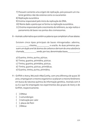 129
7) Possuem somente uma origem de replicação, pois possuem um ma-
terial genético não tão extenso como os eucariontes
8) Replicação eucariótica
9) Enzima responsável pelo inicio da replicação do DNA.
10) Nome dado a ponta que se forma na replicação eucariótica.
11) Enzima responsável pelo crescimento do telômero, ou seja realiza o
pareamento de bases nas pontas dos cromossomos.
8–Assinaleaalternativaquecontémaspalavrasquecompletamafraseabaixo:
Existem cinco tipos principais de bases nitrogenadas: adenina,
_________, ­­­­­citosina,_________ e uracila. As duas primeiras pos-
suem um duplo anel de átomos de carbono e derivam de uma substância
chamada_________, sendo, por isso, denominadas bases_________.
a) Guanina, timina, purina, púricas.
b) Timina, guanina, pirimidina, púricas.
c) Timina, guanina, pirimidina, púricas.
d) Timina, guanina, púricas, pirimídicas.
e) Guanina, timina, purina, pirimidina.
9 – Griffith e Avery, McLeod e MacCarthy, com uma diferença de quase 20
anos, empregaram o mesmo organismo e avaliaram o mesmo fenômeno
em busca da natureza química da informação genética. Assinala com A
ou G o que foi empregado nos experimentos dos grupos de Avery e de
Griffith, respectivamente.
(    ) DNAse
(    ) camundongos
(    ) inativação por calor
( ) placas de Petri
(    ) RNAse
 