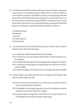 130
10 – A replicação do DNA fita dupla exige que as duas fitas sejam separadas,
o que implica a necessidade de girar o DNA sobre si mesmo milhões de
vezes durante o processo. Se o DNA for circular, a tensão gerada nele pelo
avanço bidirecional da forquilha de replicação é enorme; além disso, no
fim do processo as duas fitas duplas de DNA ficam presas uma a outra
(catenadas). Que enzimas são responsáveis pelo relaxamento da tensão
gerada na replicação e pela decatenação dos DNAs circulares?
a) toposiomerases
b) helicases
c) girases
d) endonucleases
e) telomerases
11 – Os experimentos de Grifith apontaram para o DNA como molécula
informacional. Eles foram baseados:
a) na análise de colônias bacterianas transformadas;
b) no estudo do curso da infecção de bactérias transformadas em ca-
mundongos;
c) na avaliação da inativação de bacteriófagos pelas radiações UV e gama;
d) no estudo da incorporação de radioisótopos nas fitas recém sinteti-
zadas de DNA;
e) na análise de imagens de difração de raio X obtidas de cristais de DNA.
12 - Sobre o DNA e sua replicação são feitas as seguintes afirmações, dê a
soma das afirmações corretas.
01) A base molecular do processo é uma interação espontânea entre as
bases, formando pares aleatórios.
02) A fidelidade da replicação exige que a nova fita mantenha a mesma
seqüência de bases do filamento modelo.
04) A preservação da seqüência nucleotídica de um gene decorre da
inviabilidade de mutações durante a replicação.
 