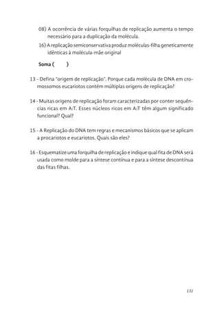 131
08) A ocorrência de várias forquilhas de replicação aumenta o tempo
necessário para a duplicação da molécula.
16) A replicação semiconservativa produz moléculas-filha geneticamente
idênticas à molécula-mãe original
Soma ( )
13 - Defina “origem de replicação”. Porque cada molécula de DNA em cro-
mossomos eucariotos contém múltiplas origens de replicação?
14 - Muitas origens de replicação foram caracterizadas por conter sequên-
cias ricas em A:T. Esses núcleos ricos em A:T têm algum significado
funcional? Qual?
15 - A Replicação do DNA tem regras e mecanismos básicos que se aplicam
a procariotos e eucariotos. Quais são eles?
16 - Esquematize uma forquilha de replicação e indique qual fita de DNA será
usada como molde para a síntese contínua e para a síntese descontínua
das fitas filhas.
 