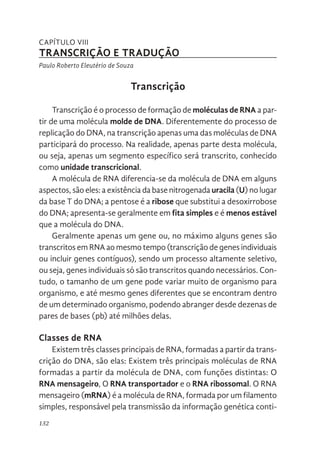 132
CAPÍTULO VIII
TRANSCRIÇÃO E TRADUÇÃO
Paulo Roberto Eleutério de Souza
Transcrição
Transcrição é o processo de formação de moléculas de RNA a par-
tir de uma molécula molde de DNA. Diferentemente do processo de
replicação do DNA, na transcrição apenas uma das moléculas de DNA
participará do processo. Na realidade, apenas parte desta molécula,
ou seja, apenas um segmento específico será transcrito, conhecido
como unidade transcricional.
A molécula de RNA diferencia-se da molécula de DNA em alguns
aspectos, são eles: a existência da base nitrogenada uracila (U) no lugar
da base T do DNA; a pentose é a ribose que substitui a desoxirrobose
do DNA; apresenta-se geralmente em fita simples e é menos estável
que a molécula do DNA.
Geralmente apenas um gene ou, no máximo alguns genes são
transcritos em RNA ao mesmo tempo (transcrição de genes individuais
ou incluir genes contíguos), sendo um processo altamente seletivo,
ou seja, genes individuais só são transcritos quando necessários. Con-
tudo, o tamanho de um gene pode variar muito de organismo para
organismo, e até mesmo genes diferentes que se encontram dentro
de um determinado organismo, podendo abranger desde dezenas de
pares de bases (pb) até milhões delas.
Classes de RNA
Existem três classes principais de RNA, formadas a partir da trans-
crição do DNA, são elas: Existem três principais moléculas de RNA
formadas a partir da molécula de DNA, com funções distintas: O
RNA mensageiro, O RNA transportador e o RNA ribossomal. O RNA
mensageiro (mRNA) é a molécula de RNA, formada por um filamento
simples, responsável pela transmissão da informação genética conti-
 