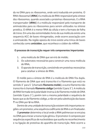 133
da no DNA para os ribossomos, onde será traduzida em proteína. O
RNA ribossomal (rRNA) é a molécula de RNA responsável pela síntese
dos ribossomos, quando associado a proteínas ribossomais. E o RNA
transportador (tRNA) é a molécula responsável pelo transporte de
aminoácidos para os ribossomos para serem utilizados na síntese
protéica. O tRNA é o menor RNA da célula e tem o formato de folha
de trevo. Em uma das extremidades livres da sua molécula existe uma
sequencia ACC de bases nitrogenadas, onde ocorre associação com
o aminoácido. Na região oposta do trevo existe uma trinca de bases
conhecida como anticódon, que reconhece o códon do mRNA.
O processo de transcrição requer três componentes importantes
1. uma molécula de DNA que servirá de molde;
2. Os substratos necessários para construir uma nova molécula
de RNA;
3. O aparato de transcrição, consistindo em proteínas necessárias
para catalisar a síntese de RNA.
O molde para a síntese de RNA é a molécula de DNA fita dupla.
O filamento de DNA que será transcrito é o filamento que está no
sentido 3´ para 5´ (chamado filamento molde), o outro filamento não
transcrito é chamado filamento código (sentido 5´para 3´). A molécula
de RNA formada terá polaridade inversa à do filamento molde de DNA
(sentido 5´para 3´), porém tem a mesma polaridade e sequência de
bases que as do filamento código, a não ser pela substituição das bases
T no DNA por U no RNA.
Dentro de uma unidade de transcrição existem três importantes re-
giões:umpromotor,umasequênciacodificantedeRNAeumfinalizador.
O promotor determina o local onde a RNA polimerase se encaixa
no DNA para iniciar a transcrição gênica. O promotor é composto por
sequências específicas de nucleotídeos que auxilia no reconhecimento
e na ligação de proteínas do aparelho de transcrição. Nele ocorre a
 