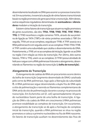 137
desenrolamentolocalizadonoDNAparaocorreraoprocessotranscricio-
nal.Emeucariontes,éessencialaatuaçãodeváriosfatorestranscricionais
basaisnaregiãopromotoradogeneparainiciaratranscrição.Alémdestes,
outras sequências reguladoras denominadas de acentuadoras e silencia-
doras modulam a iniciação da transcrição.
Existemváriosfatoresdetranscriçãoqueatuamnaregiãopromotora
de genes eucariontes, são eles: TFIIA, TFIIB, TFIID, TFIIE, TFIIF, TFIIH e
TFIIJ. O TFIID reconhece a região consenso TATA, através da sua proteí-
na de ligação ao TATA (TBP) e de várias proteínas associadas à TBP. Em
seguida,TFIIAuni-seaocomplexo,seguidaporTFIIB.ATFIIFassocia-sea
RNApolimeraseIIeemseguidaunem-seaocomplexoTFIID-TFIIA-TFIIB.
ATFIIFcontémumasubunidadequecatalisaodesenrolamentodoDNA.
Posteriomente,aTFIIEuni-seaocomplexodeiniciação,ligando-seaoDNA
na região 3´em relação ao início da transcrição. Por último, dois outros
fatores, TFIIH e TFIIJ, unem-se ao complexo. O TFIIH possui atividade de
helicaseeseguecomaRNApolimeraseIIduranteoalongamento,desen-
rolando os filamentos na região da transcrição (a bolha de transcrição).
Alongamento da Transcrição
O alongamento de cadeias de RNA em procariontes ocorre dentro
da bolha de transcrição (segmento desenrolado de DNA) catalisada
pelo cerne da RNA polimerase, logo após a liberação da subunidade
Ϭ. A RNA polimerase segue desenrolando a dupla fita de DNA após
o sítio de polimerização e reenrola os filamentos complementares de
DNA atrás do sito de polimerização durante o avanço no processo de
transcrição. Em Escherichia coli (E. coli) aproximadamente 18 pares
de nucleotídeos fazem parte de uma bolha de transcrição. A liga-
ção do DNA e da cadeia de RNA em crescimento â RNA polimerase
promove estabilidade ao complexo de transcrição. Em eucariontes,
o alongamento da transcrição se dá após a formação do complexo
inicial da transcrição, quando a RNA polimerase se situa na região
promotora e coloca o primeiro nucleotídeo na fita de RNA nascente.
Os fatores de transcrição auxiliam no desenrolamento das fitas de
 