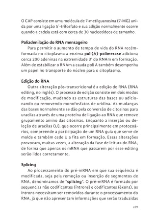 139
O CAP consiste em uma molécula de 7-metilguanosina (7-MG) uni-
da por uma ligação 5´-trifosfato e sua adição normalmente ocorre
quando a cadeia está com cerca de 30 nucleotídeos de tamanho.
Poliadenilação do RNA mensageiro
Para permitir o aumento de tempo de vida do RNA recém-
formada no citoplasma a enzima poli(A)-polimerase adiciona
cerca 200 adeninas na extremidade 3’ do RNAm em formação.
Além de estabilizar o RNAm a cauda poli A também desempenha
um papel no transporte do núcleo para o citoplasma.
Edição do RNA
Outra alteração pós-transcricional é a edição do RNA (RNA
editing, no inglês). O processo de edição consiste em dois modos
de modificação, mudando as estruturas das bases ou adicio-
nando ou removendo monofosfatos de uridina. As mudanças
das bases normalmente se dão pela conversão de citosinas para
uracilas através de uma proteína de ligação ao RNA que remove
grupamento amino das citosinas. Enquanto a inserção ou de-
leção de uracilas (U), que ocorre principalmente em protozoá-
rios, compreende a participação de um RNA guia que serve de
molde e também cede U a fita em formação. Essas alterações
provocam, muitas vezes, a alteração da fase de leitura do RNA,
de forma que apenas os mRNA que passarem por esse editing
serão lidos corretamente.
Splicing
Ao processamento do pré-mRNA em que sua sequência é
modificada, seja pela remoção ou inserção de segmentos de
RNA, denominamos de “splicing”. O pré-mRNA é formado por
sequencias não codificantes (íntrons) e codificantes (éxons), os
íntrons necessitam ser removidos durante o processamento do
RNA, já que não apresentam informações que serão traduzidas
 