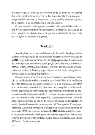 140
em proteínas. A remoção dos íntrons pode ocorrer por maneiras
distintas, podendo acontecer de forma autocatalítica, na qual o
próprio RNA remove os íntrons ou com o auxílio de um conjunto
de proteína, que constituem o spliceossomo.
O processo de splicing é responsável pela possibilidade de um
pré-RNAm poder gerar diversas proteínas diferentes, destaca-se as
observações em várias espécies a grande quantidade de proteínas
em relação ao número de genes.
Tradução
A tradução é um processo de formação de moléculas de proteínas
a partir de sequências de nucleotídeos existentes em moléculas de
mRNA, seguindo as especificações do código genético. A maquinaria
da síntese proteica envolve a participação de várias macromoléculas:
RNAm, sRNAr, RNAt, polipeptídeos, enzimas ativadoras de aminoá-
cidos e proteínas solúveis que participam da iniciação, alongamento
e finalização da cadeia polipeptídica.
Durante a síntese proteica, que ocorre nos ribossomo há participa-
ção da molécula de mRNA transcrita a partir do DNA; 3 a 5 moléculas
de rRNA (formação dos ribossomos); e 40 a 60 moléculas de tRNA
(carreadores de aminoácidos). A ordem desta sequência de bases do
mRNA especifica a ordem exata da sequência de aminoácidos da pro-
teína formada. Cada aminoácido é transportado para os ribossomos
por uma molécula de tRNA específica, que possuem uma trinca de
bases complementar ao códon do RNAm, chamada de anticódon. As
moléculas de tRNA contém uma sequência CCA na ponta 3´, e o grupo
carboxila (COO) do aminoácido é ligado ao nucleotídeo adenina na
ponta do tRNA. As enzimas aminoacil-tRNA sintetases determinam
o reconhecimento do tRNA pelo aminoácido específico. Existe uma
enzima aminoacil-tRNA sintetase para cada aminoácido que utiliza
ATP como fonte de energia.
 