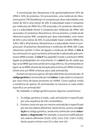 141
A constituição dos ribossomos é de aproximadamente 50% de
rRNA e 50% de proteínas. Em procariontes, uma molécula de ribos-
somo possui 70S (Svedberg) e é composta por duas subunidades uma
maior de 50S e uma menor de 30S. A subunidade maior é composta
por moléculas de rRNA 5S e 23S associada a 31 proteínas ribossômi-
cas e a subunidade menor é composta por moléculas de rRNA 16S
associada a 21 proteínas ribossômicas. Em eucariontes, a molécula de
ribossomo possui 80S, composto por duas subunidades, uma maior
de 60S e uma menor de 40S. A subunidade maior contém rRNAs 5S,
5,8S e 28S e 49 proteínas ribossômicas e a subunidade menor é com-
posta por 33 proteínas ribossômicas e moléculas de rRNA 18S. Cada
ribossomo contém 3 sítios de ligação a molécula de tRNA: o sítio A
(ou aminoacil) no qual o primeiro aminoácido é adicionado pelo ami-
noacil-tRNA trazido. O sítio P (ou peptidil) recebe o aminoacil-tRNA
ligado ao polipeptídeo em crescimento. E o sítio E (ou de saída) que
liga-se ao tRNA que está saindo sem carga elétrica. Os aminoácidos se
ligam-se ao tRNA através da ativação pela enzima acil-tRNA sintetase.
Existe uma acil-tRNA sintetase para cada aminoácido.
Existem na natureza apenas 20 tipos diferentes de aminoácidos. O
código genético é constituído por 64 códons. Cada códon é composto
por uma trinca de bases presentes no mRNA. Como explicar então
a existência de apenas 20 aminoácidos na natureza se cada códon
especifica um aminoácido?
Na realidade, o código genético possui algumas caraterísticas:
1. O código genético é triplo, cada aminoácido é especificado
por uma sequência de três nucleotídeos;
2. Existem casos em que um mesmo aminoácido é especificado
por até seis códons diferentes. Desta forma, ocorre uma osci-
lação no código genético, sendo este conhecido como redun-
dante ou degenerado. Por exemplo, a Leucina é codificada por
seis códons diferentes (UUA, UUG, CUU, CUC, CUA e CUG),
destes quatro iniciam com CU e dois com UU.
 