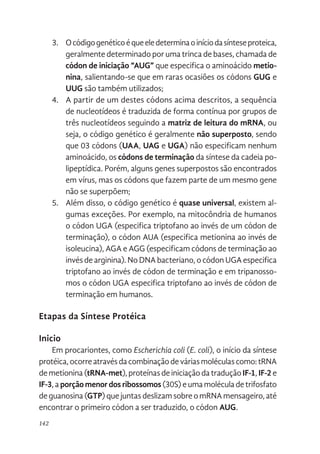 142
3. Ocódigogenéticoéqueeledeterminaoiníciodasínteseproteica,
geralmente determinado por uma trinca de bases, chamada de
códon de iniciação “AUG” que especifica o aminoácido metio-
nina, salientando-se que em raras ocasiões os códons GUG e
UUG são também utilizados;
4. A partir de um destes códons acima descritos, a sequência
de nucleotídeos é traduzida de forma contínua por grupos de
três nucleotídeos seguindo a matriz de leitura do mRNA, ou
seja, o código genético é geralmente não superposto, sendo
que 03 códons (UAA, UAG e UGA) não especificam nenhum
aminoácido, os códons de terminação da síntese da cadeia po-
lipeptídica. Porém, alguns genes superpostos são encontrados
em vírus, mas os códons que fazem parte de um mesmo gene
não se superpõem;
5. Além disso, o código genético é quase universal, existem al-
gumas exceções. Por exemplo, na mitocôndria de humanos
o códon UGA (especifica triptofano ao invés de um códon de
terminação), o códon AUA (especifica metionina ao invés de
isoleucina), AGA e AGG (especificam códons de terminação ao
invésdearginina).NoDNAbacteriano,ocódonUGAespecifica
triptofano ao invés de códon de terminação e em tripanosso-
mos o códon UGA especifica triptofano ao invés de códon de
terminação em humanos.
Etapas da Síntese Protéica
Inicio
Em procariontes, como Escherichia coli (E. coli), o início da síntese
protéica,ocorreatravésdacombinaçãodeváriasmoléculascomo:tRNA
demetionina(tRNA-met),proteínasdeiniciaçãodatraduçãoIF-1,IF-2e
IF-3,aporçãomenordosribossomos(30S)eumamoléculadetrifosfato
deguanosina(GTP)quejuntasdeslizamsobreomRNAmensageiro,até
encontrar o primeiro códon a ser traduzido, o códon AUG.
 